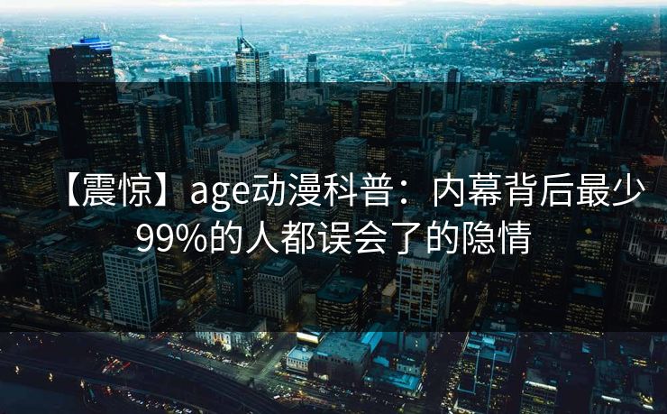 【震惊】age动漫科普：内幕背后最少99%的人都误会了的隐情