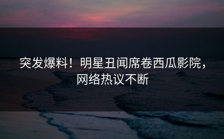 突发爆料！明星丑闻席卷西瓜影院，网络热议不断