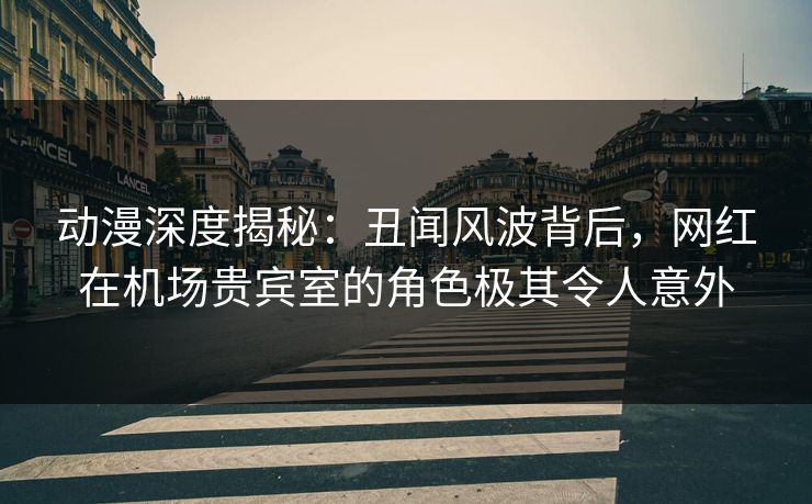动漫深度揭秘：丑闻风波背后，网红在机场贵宾室的角色极其令人意外