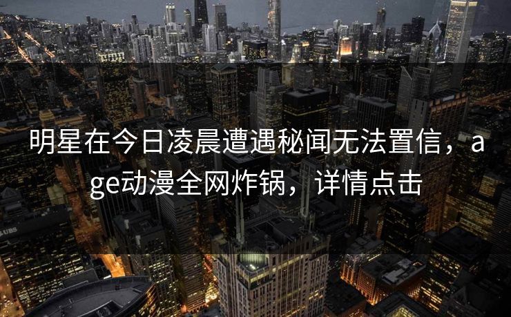 明星在今日凌晨遭遇秘闻无法置信，age动漫全网炸锅，详情点击