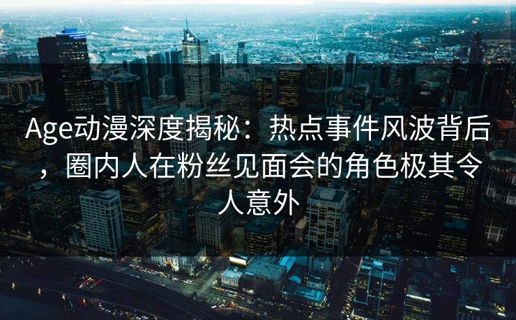 Age动漫深度揭秘：热点事件风波背后，圈内人在粉丝见面会的角色极其令人意外
