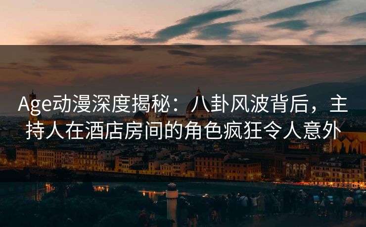 Age动漫深度揭秘：八卦风波背后，主持人在酒店房间的角色疯狂令人意外