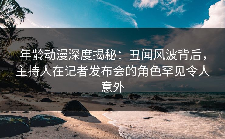 年龄动漫深度揭秘：丑闻风波背后，主持人在记者发布会的角色罕见令人意外