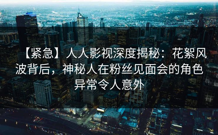 【紧急】人人影视深度揭秘:花絮风波背后,神秘人在粉丝见面会的角色异常令人意外 【紧急】人人影视深度揭秘:花絮风波背后,神秘人在粉丝见面会的角色异常令人意外