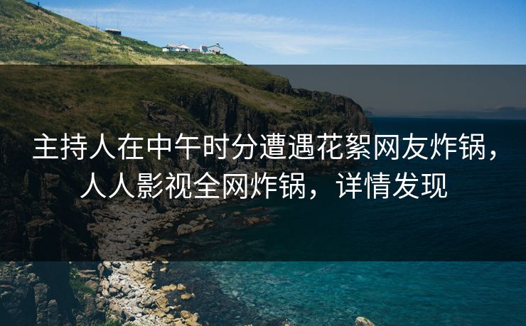 主持人在中午时分遭遇花絮网友炸锅，人人影视全网炸锅，详情发现