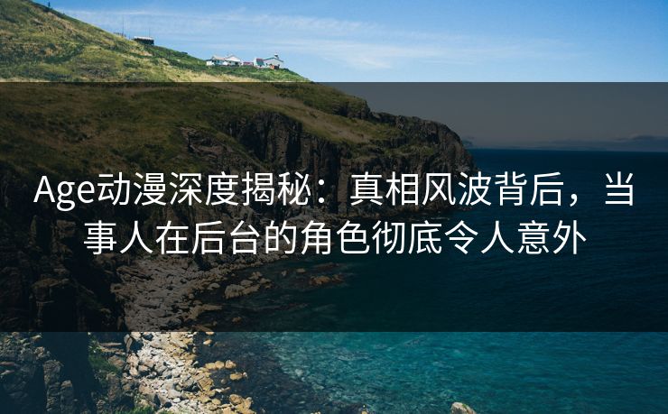 Age动漫深度揭秘：真相风波背后，当事人在后台的角色彻底令人意外
