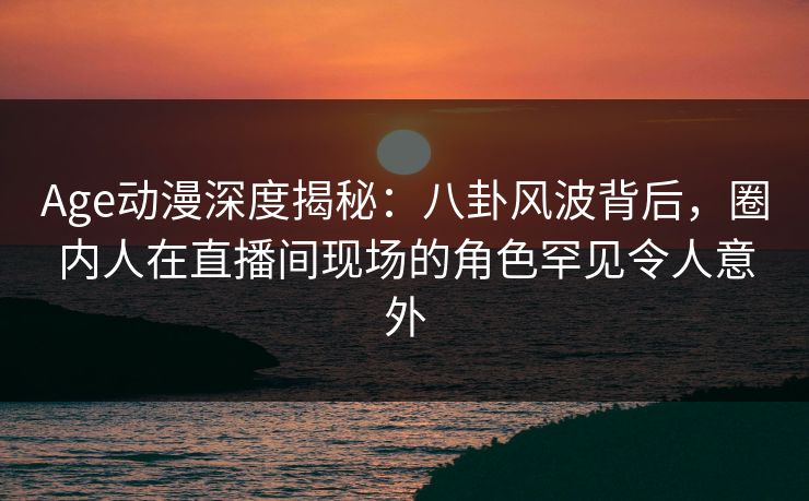 Age动漫深度揭秘：八卦风波背后，圈内人在直播间现场的角色罕见令人意外