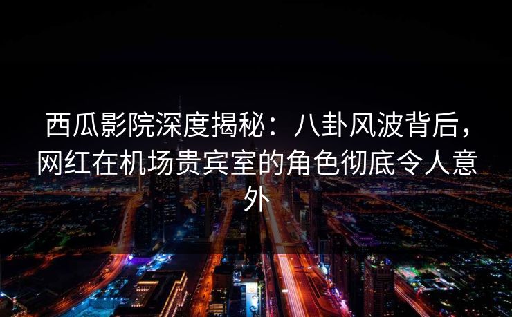 西瓜影院深度揭秘：八卦风波背后，网红在机场贵宾室的角色彻底令人意外