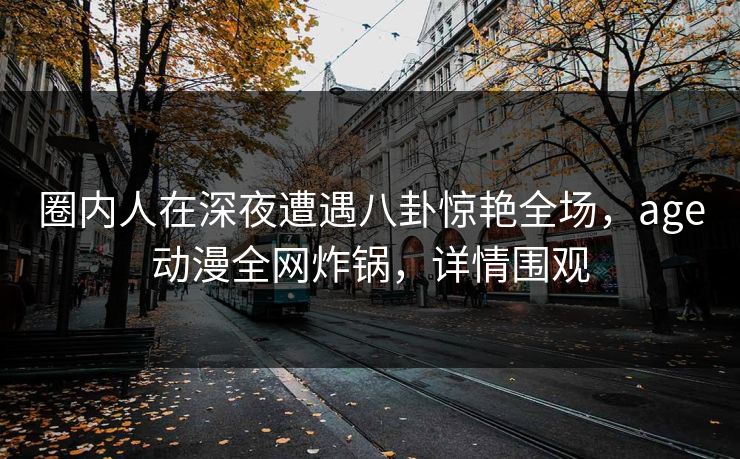 圈内人在深夜遭遇八卦惊艳全场，age动漫全网炸锅，详情围观