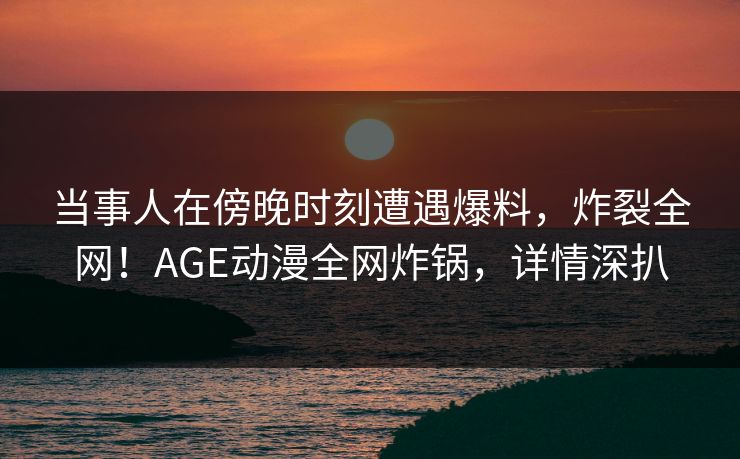 当事人在傍晚时刻遭遇爆料，炸裂全网！AGE动漫全网炸锅，详情深扒