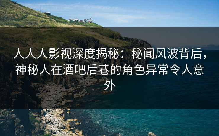 人人人影视深度揭秘：秘闻风波背后，神秘人在酒吧后巷的角色异常令人意外