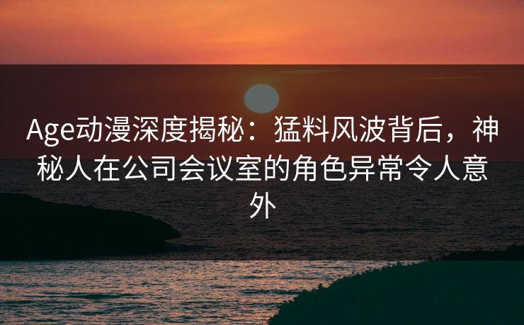 Age动漫深度揭秘：猛料风波背后，神秘人在公司会议室的角色异常令人意外