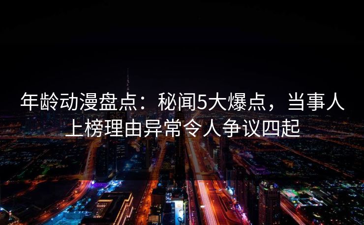 年龄动漫盘点：秘闻5大爆点，当事人上榜理由异常令人争议四起