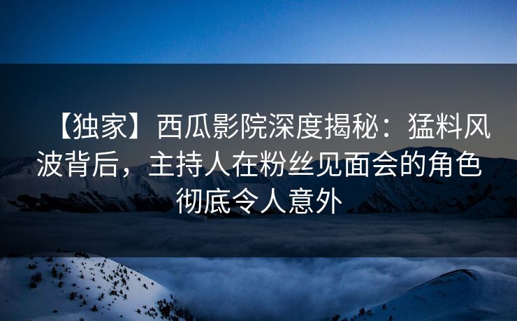 【独家】西瓜影院深度揭秘：猛料风波背后，主持人在粉丝见面会的角色彻底令人意外