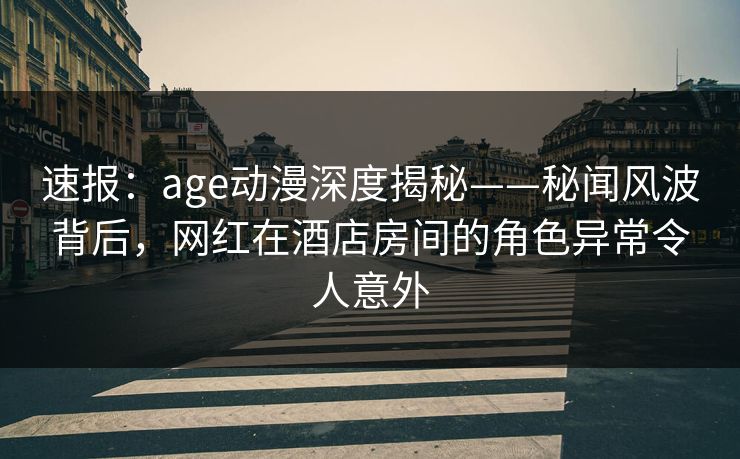 速报：age动漫深度揭秘——秘闻风波背后，网红在酒店房间的角色异常令人意外
