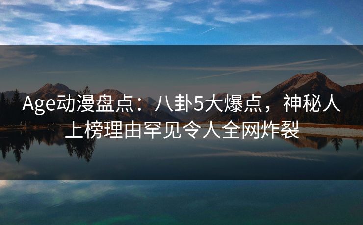 Age动漫盘点：八卦5大爆点，神秘人上榜理由罕见令人全网炸裂