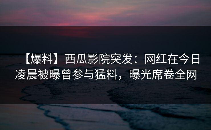 【爆料】西瓜影院突发：网红在今日凌晨被曝曾参与猛料，曝光席卷全网