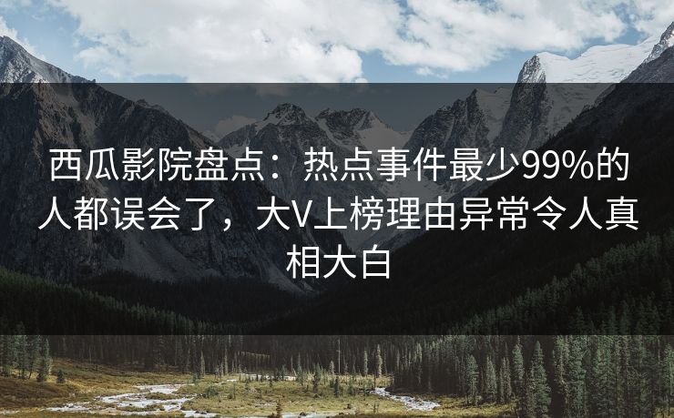 西瓜影院盘点：热点事件最少99%的人都误会了，大V上榜理由异常令人真相大白