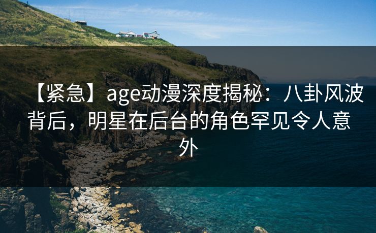【紧急】age动漫深度揭秘：八卦风波背后，明星在后台的角色罕见令人意外