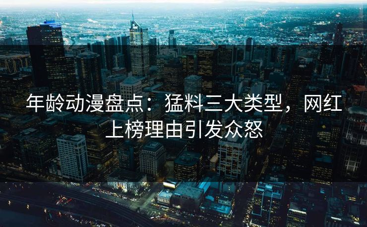 年龄动漫盘点：猛料三大类型，网红上榜理由引发众怒