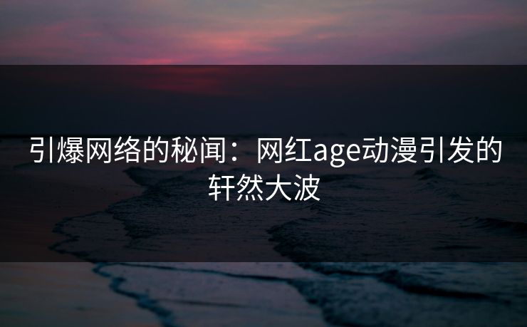 引爆网络的秘闻：网红age动漫引发的轩然大波