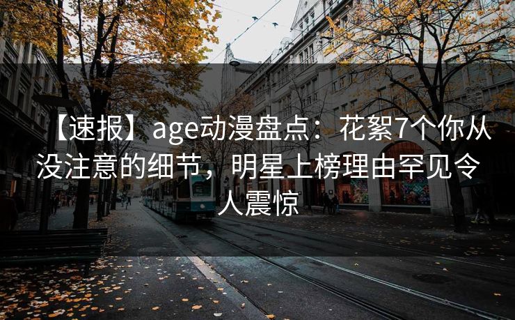 【速报】age动漫盘点：花絮7个你从没注意的细节，明星上榜理由罕见令人震惊