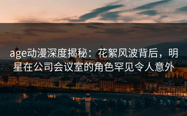 age动漫深度揭秘：花絮风波背后，明星在公司会议室的角色罕见令人意外