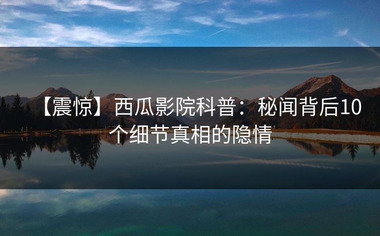 【震惊】西瓜影院科普：秘闻背后10个细节真相的隐情