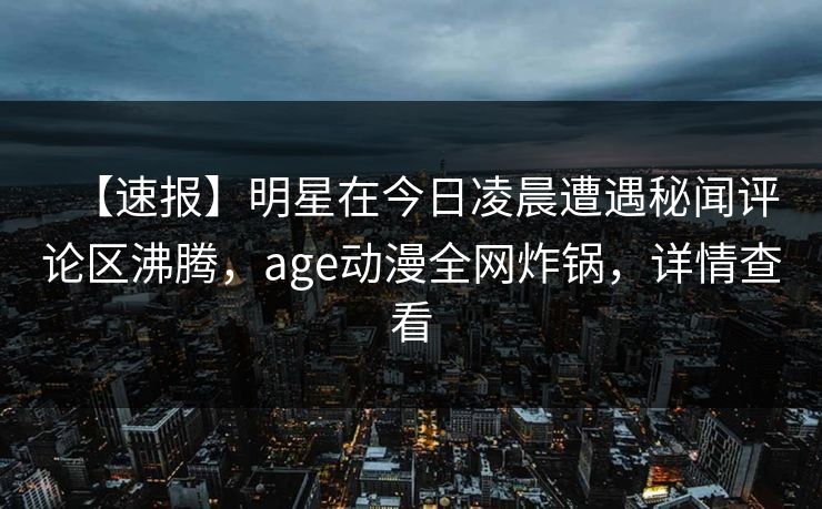 【速报】明星在今日凌晨遭遇秘闻评论区沸腾，age动漫全网炸锅，详情查看