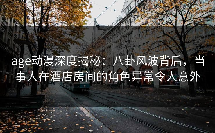 age动漫深度揭秘：八卦风波背后，当事人在酒店房间的角色异常令人意外