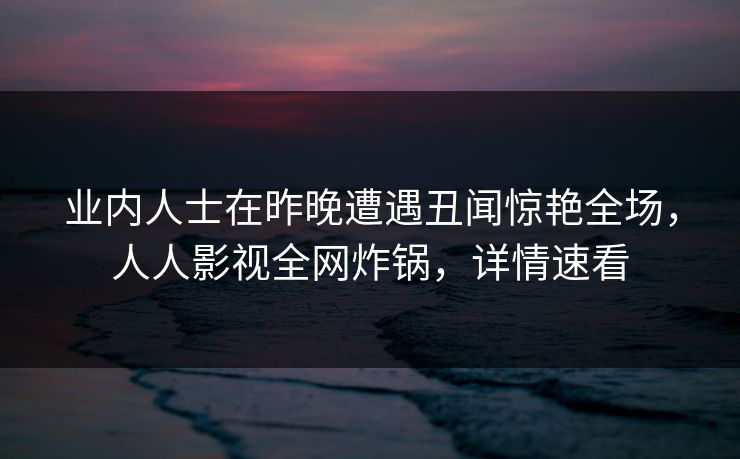 业内人士在昨晚遭遇丑闻惊艳全场，人人影视全网炸锅，详情速看
