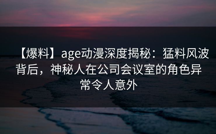【爆料】age动漫深度揭秘：猛料风波背后，神秘人在公司会议室的角色异常令人意外