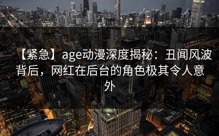 【紧急】age动漫深度揭秘：丑闻风波背后，网红在后台的角色极其令人意外