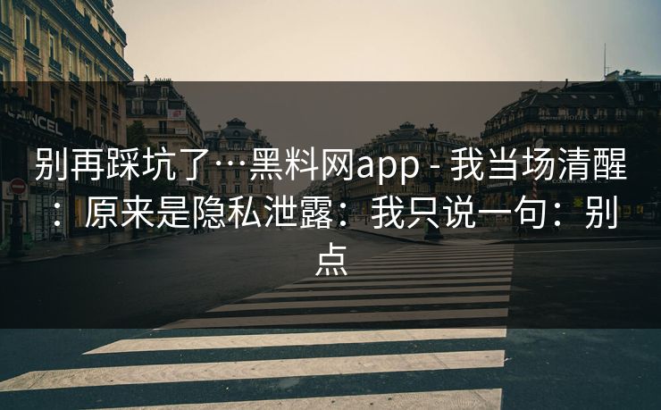 别再踩坑了…黑料网app - 我当场清醒：原来是隐私泄露：我只说一句：别点