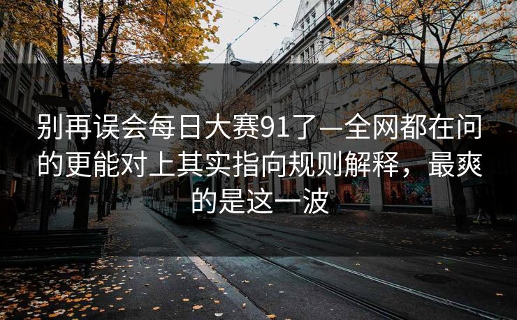 别再误会每日大赛91了—全网都在问的更能对上其实指向规则解释,最爽的是这一波