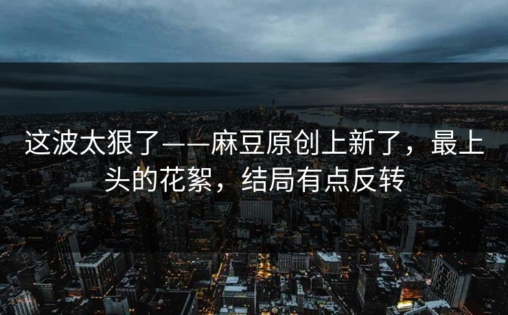 这波太狠了——麻豆原创上新了，最上头的花絮，结局有点反转