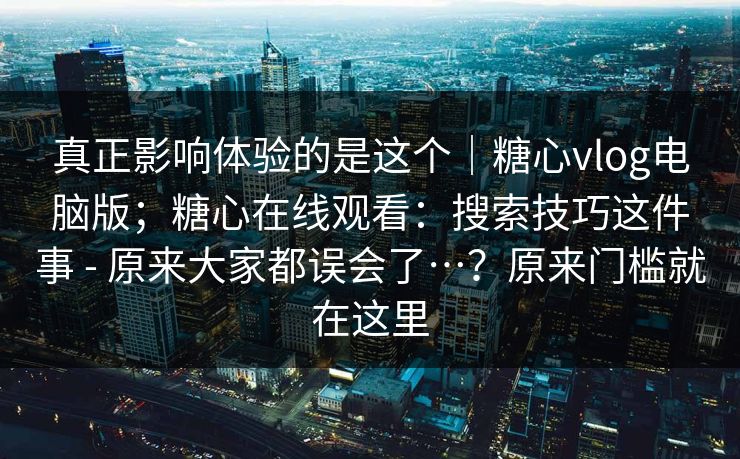 真正影响体验的是这个|糖心vlog电脑版;糖心在线观看:搜索技巧这件事 - 原来大家都误会了…?原来门槛就在这里