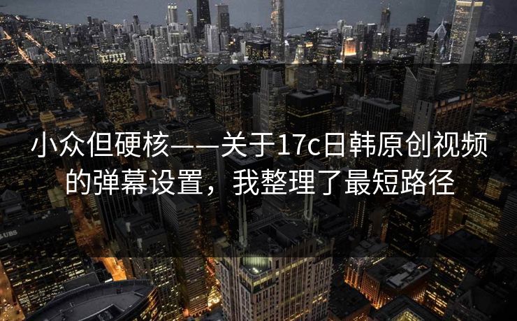小众但硬核——关于17c日韩原创视频的弹幕设置，我整理了最短路径