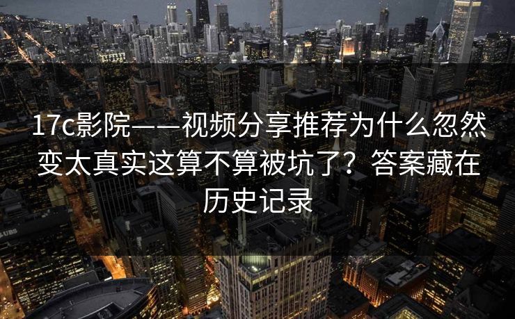 17c影院——视频分享推荐为什么忽然变太真实这算不算被坑了？答案藏在历史记录