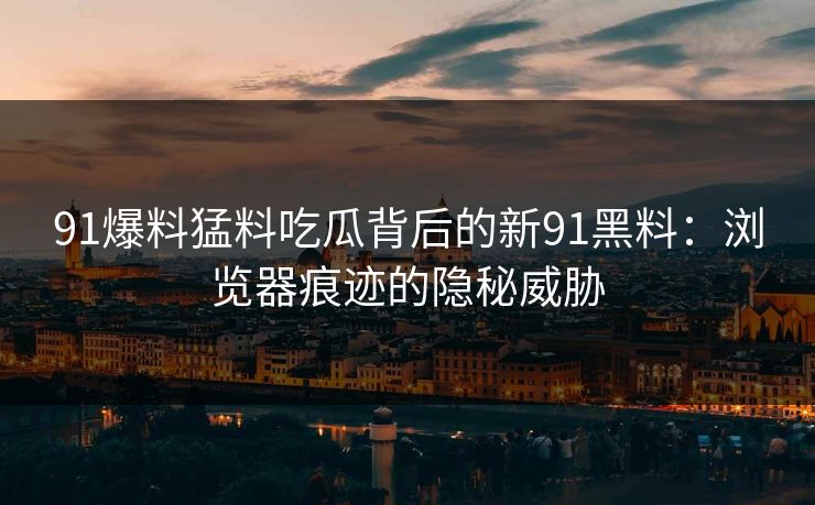 91爆料猛料吃瓜背后的新91黑料：浏览器痕迹的隐秘威胁