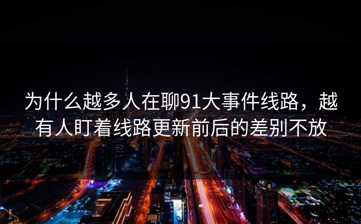 为什么越多人在聊91大事件线路，越有人盯着线路更新前后的差别不放