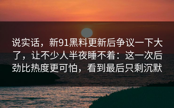 说实话，新91黑料更新后争议一下大了，让不少人半夜睡不着：这一次后劲比热度更可怕，看到最后只剩沉默