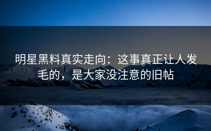 明星黑料真实走向：这事真正让人发毛的，是大家没注意的旧帖