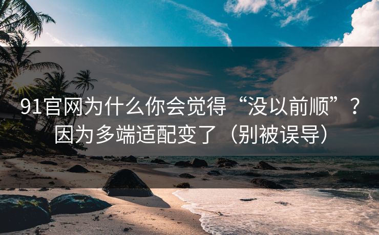 91官网为什么你会觉得“没以前顺”？因为多端适配变了（别被误导）