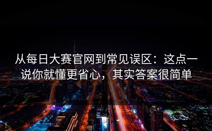 从每日大赛官网到常见误区：这点一说你就懂更省心，其实答案很简单