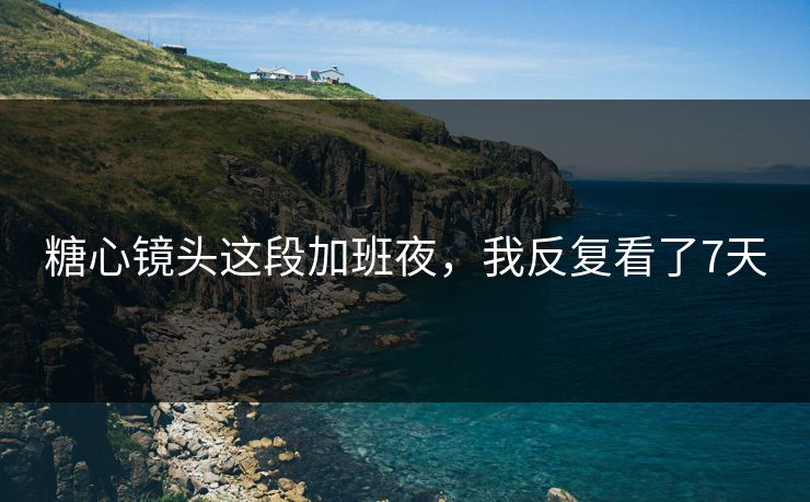 糖心镜头这段加班夜，我反复看了7天